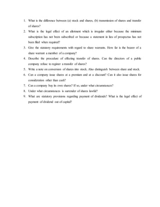1. What is the difference between (a) stock and shares, (b) transmission of shares and transfer
of shares?
2. What is the legal effect of an allotment which is irregular either because the minimum
subscription has not been subscribed or because a statement in lieu of prospectus has not
been filed when required?
3. Give the statutory requirements with regard to share warrants. How far is the bearer of a
share warrant a member of a company?
4. Describe the procedure of effecting transfer of shares. Can the directors of a public
company refuse to register a transfer of shares?
5. Write a note on conversion of shares into stock. Also distinguish between share and stock.
6. Can a company issue shares at a premium and at a discount? Can it also issue shares for
consideration other than cash?
7. Can a company buy its own shares? If so, under what circumstances?
8. Under what circumstances is surrender of shares lawful?
9. What are statutory provisions regarding payment of dividends? What is the legal effect of
payment of dividend out of capital?
 