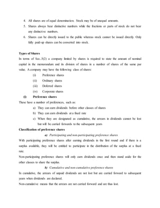 4. All shares are of equal denomination. Stock may be of unequal amounts.
5. Shares always bear distinctive numbers while the fractions or parts of stock do not bear
any distinctive numbers.
6. Shares can be directly issued to the public whereas stock cannot be issued directly. Only
fully paid-up shares can be converted into stock.
Types of Shares
In terms of Sec..5(2) a company limited by shares is required to state the amount of nominal
capital in the memorandum and its division of shares in a number of shares of the same par
value. A company may have the following class of shares:
(i) Preference shares
(ii) Ordinary shares
(iii) Deferred shares
(iv) Corporate shares
(i) Preference shares
These have a number of preferences, such as:
a) They can earn dividends before other classes of shares
b) They can earn dividends at a fixed rate
c) When they are designated as cumulative, the arrears in dividends cannot be lost
but will be carried forwards to the subsequent years
Classification of preference shares
a) Participating and non-participating preference shares
With participating preference shares after earning dividends in the first round and if there is a
surplus available, they will be entitled to participate in the distribution of the surplus at a fixed
rate.
Non-participating preference shares will only earn dividends once and then stand aside for the
other classes to share the surplus.
b) Cumulative and non-cumulative preference shares
In cumulative, the arrears of unpaid dividends are not lost but are carried forward to subsequent
years when dividends are declared.
Non-cumulative means that the arrears are not carried forward and are thus lost.
 