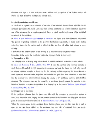 directors must sign it. It must state the name, address and occupation of the holder, number of
shares and their distinctive number and amount paid.
Legal effects of share certificate:
A certificate is a prima facie evidence of the title of the member to the shares specified in the
certificate per section 83. Lord Caris says that a share certificate is a solemn affirmation under the
seal of the company that a certain amount of shares or stock stands in the name of the individual
mentioned in the certificate.
In Bahia & San Francisco Rly (1868) CR 30 B 584 the object of a share certificate was stated
"the power of granting certificates is to give the shareholders opportunity of more easily dealing
with their shares in the market and to afford facilities to them of selling their shares at once
showing
a marketable title and the effect of this facility is to make the shares of greater value".
In addition to the above the certificate makes the company liable in two ways:
1. Estoppel as to title
The company will in no way deny that a holder to a share certificate is entitled to those shares.
In Dixon vs. Kenmery & Co. (1900) 1 Ch. 833, L was the secretary of a company and also a
stock broker. D applied for 300 shares in the company and paid for them. L's clerk who owned
no shares executed transfer in favour of D. the company without requiring the production of a
share certificate from the clerk, registered the transfer and gave D a new certificate. It was held
that the company was estopped from denying the validity of D's certificate and was liable to D in
damages. The company may not be bound by a certificate issued without the authority or the
board of directors or where the certificate is a forgery e.g. in the case of Ruben v Great Fingall
Consolidated [1906] AC 439.
2. Estoppel as to payment.
If the certificate indicates that the shares are fully paid the company is estopped as against a
bona fide purchaser from alleging that the amount stated in the certificate as being paid has been
paid. A case in support of the above is in Bloomenthal v Ford [1897] AC 156.
When the person named in the certificate knew that the shares were not fully paid for in such a
case he has not been misled by the certificate and the rule of estoppel does not apply.
(Crickman's case Re Carobbeam Co. (1875) LR 10 Ch. App. 614).
 