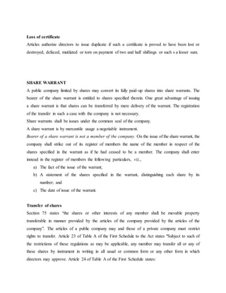 Loss of certificate
Articles authorize directors to issue duplicate if such a certificate is proved to have been lost or
destroyed, defaced, mutilated or torn on payment of two and half shillings or such s a lesser sum.
SHARE WARRANT
A public company limited by shares may convert its fully paid-up shares into share warrants. The
bearer of the share warrant is entitled to shares specified therein. One great advantage of issuing
a share warrant is that shares can be transferred by mere delivery of the warrant. The registration
of the transfer in such a case with the company is not necessary.
Share warrants shall be issues under the common seal of the company.
A share warrant is by mercantile usage a negotiable instrument.
Bearer of a share warrant is not a member of the company. On the issue of the share warrant, the
company shall strike out of its register of members the name of the member in respect of the
shares specified in the warrant as if he had ceased to be a member. The company shall enter
instead in the register of members the following particulars, viz.,
a) The fact of the issue of the warrant;
b) A statement of the shares specified in the warrant, distinguishing each share by its
number; and
c) The date of issue of the warrant.
Transfer of shares
Section 75 states “the shares or other interests of any member shall be movable property
transferable in manner provided by the articles of the company provided by the articles of the
company”. The articles of a public company may and those of a private company must restrict
rights to transfer. Article 23 of Table A of the First Schedule to the Act states "Subject to such of
the restrictions of these regulations as may be applicable, any member may transfer all or any of
these shares by instrument in writing in all usual or common form or any other form in which
directors may approve. Article 24 of Table A of the First Schedule states:
 