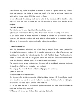 “The directors may decline to register the transfer of shares to a person whom they shall not
apply; and they may also decline to register the transfer of a share on which the company has
lien”. Articles restrict but not forbid the transfer of shares.
In case of refusal, the company must send a notice to the transferee and the transferor within
sixty days from the date on which the date of instrument of transfer was delivered to the
company.
Procedure of transfer
The following are the usual steps taken when transferring shares.
a) For a share warrant a mere delivery of the share warrant transfers ownership of the shares.
b) To transfer shares a written instrument of transfer is executed by the transferor and the
transferee, duly stamped, specifying the name, address and occupation of the transferee, which is
delivered to the company for registration together with a share certificate.
Certificate of transfer
When the shareholder is selling only part of the share he does not deliver a share certificate but
the selling-broker produces it along with the transfer instrument to an officer of a company who
"certificates the transfer" by writing its margins the words "certificate lodged " and mentions the
number of shares for which it is lodged: the officer then hands the certificated instrument back
to the broker together with the balance ticket for any share not registered.
The transferor to get a new certificate uses the ticket and the certificated instrument is given to
the transferee, which he uses to acquire a new certificate.
The company thus conceals the old certificate and prepares two certificates
a) One for share sold
b) For the unsold portion of the shares.
If a company after certifying returns the original certificate together with the certificated transfer
to the transferor who uses it to commit fraud on the transferee, the third party has no right against
the company. The terms implied between seller and buyer
a) That the seller will give to the purchaser genuine of transfer and share certificate required to
enable the purchaser to be registered.
b) The seller will not prevent the buyer from registering the transfer.
 