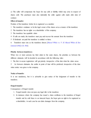 c) The seller will compensate the buyer for any calls or liability which may arise in respect of
shares sold. The purchaser must also indemnify the seller against calls made after date of
contract.
Effect of transfer
Position of the transferee before he is registered as a member
1 The transferor continues to be the legal owner of the shares set as a trustee of the transferee
2 The transferee has no rights as a shareholder of the company.
3 The transferee has equitable claim
4 If calls are made, the transferor must pay and recover the amount from the transferee
5 If dividends are paid the transferor is entitled to them.
6 Transferor must vote as the transferee directs [Massel White vs. V. H. Massel White & Son
Limited (1962) Ch. 964]
Priority between transferees
When two or more persons lay their claim to the same shares, the priorities as between the
different claimants will be decided in accordance with the following rules:
1 The first to secure registration will get priority irrespective of the date when his claim arose.
2 As between claimants, the earlier in point of time will be preferred, irrespective of the date
when notice was given to the company.
Notice of transfer
It is not mandatory, but it is advisable to give notice of the lodgement of transfer to the
transferor.
Forged transfer
Consequences of forged transfer
1. Forged transfer does not pass any legal title to the transferee
2. In instances where the company has issued a share certificate to the transferee of forged
transfer and he sold these to an innocent buyer, the buyer gets no right to be registered as
a shareholder, in such case he can claim damages from the company.
 