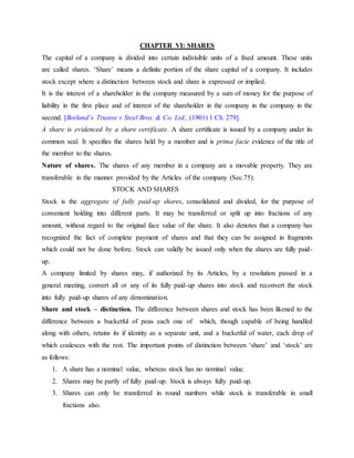 CHAPTER VI: SHARES
The capital of a company is divided into certain indivisible units of a fixed amount. These units
are called shares. ‘Share’ means a definite portion of the share capital of a company. It includes
stock except where a distinction between stock and share is expressed or implied.
It is the interest of a shareholder in the company measured by a sum of money for the purpose of
liability in the first place and of interest of the shareholder in the company in the company in the
second. [Borland’s Trustee v Steel Bros. & Co. Ltd., (1901) 1 Ch. 279].
A share is evidenced by a share certificate. A share certificate is issued by a company under its
common seal. It specifies the shares held by a member and is prima facie evidence of the title of
the member to the shares.
Nature of shares. The shares of any member in a company are a movable property. They are
transferable in the manner provided by the Articles of the company (Sec.75).
STOCK AND SHARES
Stock is the aggregate of fully paid-up shares, consolidated and divided, for the purpose of
convenient holding into different parts. It may be transferred or split up into fractions of any
amount, without regard to the original face value of the share. It also denotes that a company has
recognized the fact of complete payment of shares and that they can be assigned in fragments
which could not be done before. Stock can validly be issued only when the shares are fully paid-
up.
A company limited by shares may, if authorized by its Articles, by a resolution passed in a
general meeting, convert all or any of its fully paid-up shares into stock and reconvert the stock
into fully paid-up shares of any denomination.
Share and stock – distinction. The difference between shares and stock has been likened to the
difference between a bucketful of peas each one of which, though capable of being handled
along with others, retains its if identity as a separate unit, and a bucketful of water, each drop of
which coalesces with the rest. The important points of distinction between ‘share’ and ‘stock’ are
as follows:
1. A share has a nominal value, whereas stock has no nominal value.
2. Shares may be partly of fully paid-up. Stock is always fully paid-up.
3. Shares can only be transferred in round numbers while stock is transferable in small
fractions also.
 