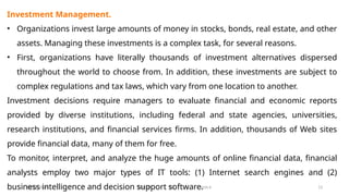 11/26/2024 BBA-5th BIS Unit-6 13
Investment Management.
• Organizations invest large amounts of money in stocks, bonds, real estate, and other
assets. Managing these investments is a complex task, for several reasons.
• First, organizations have literally thousands of investment alternatives dispersed
throughout the world to choose from. In addition, these investments are subject to
complex regulations and tax laws, which vary from one location to another.
Investment decisions require managers to evaluate financial and economic reports
provided by diverse institutions, including federal and state agencies, universities,
research institutions, and financial services firms. In addition, thousands of Web sites
provide financial data, many of them for free.
To monitor, interpret, and analyze the huge amounts of online financial data, financial
analysts employ two major types of IT tools: (1) Internet search engines and (2)
business intelligence and decision support software.
 