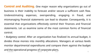 11/26/2024 BBA-5th BIS Unit-6 14
Control and Auditing. One major reason why organizations go out of
business is their inability to forecast and/or secure a sufficient cash flow.
Underestimating expenses, overspending, engaging in fraud, and
mismanaging financial statements can lead to disaster. Consequently, it is
essential that organizations effectively control their finances and financial
statements. Let us examine some of the most common forms of financial
control.
• Budgetary control. After an organization has finalized its annual budget, it
divides those monies into monthly allocations. Managers at various levels
monitor departmental expenditures and compare them against the budget
and the operational progress of corporate plans.
 