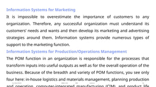 11/26/2024 BBA-5th BIS Unit-6 16
Information Systems for Marketing
It is impossible to overestimate the importance of customers to any
organization. Therefore, any successful organization must understand its
customers’ needs and wants and then develop its marketing and advertising
strategies around them. Information systems provide numerous types of
support to the marketing function.
Information Systems for Production/Operations Management
The POM function in an organization is responsible for the processes that
transform inputs into useful outputs as well as for the overall operation of the
business. Because of the breadth and variety of POM functions, you see only
four here: in-house logistics and materials management, planning production
 