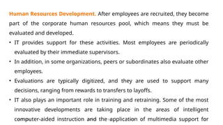 11/26/2024 BBA-5th BIS Unit-6 22
Human Resources Development. After employees are recruited, they become
part of the corporate human resources pool, which means they must be
evaluated and developed.
• IT provides support for these activities. Most employees are periodically
evaluated by their immediate supervisors.
• In addition, in some organizations, peers or subordinates also evaluate other
employees.
• Evaluations are typically digitized, and they are used to support many
decisions, ranging from rewards to transfers to layoffs.
• IT also plays an important role in training and retraining. Some of the most
innovative developments are taking place in the areas of intelligent
computer-aided instruction and the application of multimedia support for
 