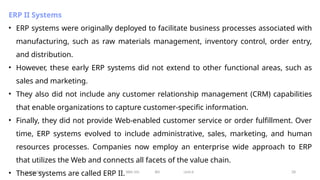11/26/2024 BBA-5th BIS Unit-6 28
ERP II Systems
• ERP systems were originally deployed to facilitate business processes associated with
manufacturing, such as raw materials management, inventory control, order entry,
and distribution.
• However, these early ERP systems did not extend to other functional areas, such as
sales and marketing.
• They also did not include any customer relationship management (CRM) capabilities
that enable organizations to capture customer-specific information.
• Finally, they did not provide Web-enabled customer service or order fulfillment. Over
time, ERP systems evolved to include administrative, sales, marketing, and human
resources processes. Companies now employ an enterprise wide approach to ERP
that utilizes the Web and connects all facets of the value chain.
• These systems are called ERP II.
 