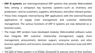 11/26/2024 BBA-5th BIS Unit-6 29
• ERP II systems are interorganizational ERP systems that provide Web-enabled
links among a company’s key business systems—such as inventory and
production—and its customers, suppliers, distributors, and other relevant parties.
• These links integrate internal-facing ERP applications with the external-focused
applications of supply chain management and customer relationship
management. The various functions of ERP II systems are now delivered as e-
business suites.
• The major ERP vendors have developed modular, Web-enabled software suites
that integrate ERP, customer relationship management, supply chain
management, procurement, decision support, enterprise portals, and other
business applications and functions. Examples are Oracle’s e-Business Suite and SAP’s
mySAP.
• The goal of these systems is to enable companies to execute most of their business
 