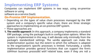 11/26/2024 BBA-5th BIS Unit-6 34
Implementing ERP Systems
Companies can implement ERP systems in two ways, using on-premise
software or using
software-as-a-service (SaaS)
On-Premise ERP Implementation.
• Depending on the types of value chain processes managed by the ERP
system and a company’s specific value chain, there are three strategic
approaches to implementing an on-premise ERP system.
• These approaches are:
1. The vanilla approach: In this approach, a company implements a standard
ERP package, using the package’s built-in configuration options. When the
system is implemented in this way, it will deviate only minimally from the
package’s standardized settings. The vanilla approach can make the
implementation quicker, but the extent to which the software is adapted
to the organization’s specific processes is limited. Fortunately, a vanilla
implementation provides general functions that can support the firm’s
common business processes with relative ease, even if they are not a
 
