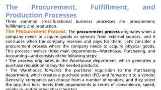 11/26/2024 BBA-5th BIS Unit-6 40
The Procurement, Fulfillment, and
Production Processes
Three common cross-functional business processes are procurement,
fulfillment, and production.
The Procurement Process. The procurement process originates when a
company needs to acquire goods or services from external sources, and it
concludes when the company receives and pays for them. Let’s consider a
procurement process where the company needs to acquire physical goods.
This process involves three main departments—Warehouse, Purchasing, and
Accounting—and consists of the following steps:
• The process originates in the Warehouse department, which generates a
purchase requisition to buy the needed products.
• The Warehouse forwards the purchase requisition to the Purchasing
department, which creates a purchase order (PO) and forwards it to a vendor.
Generally, companies can choose from a number of vendors, and they select
the one that best meets their requirements in terms of convenience, speed,
 