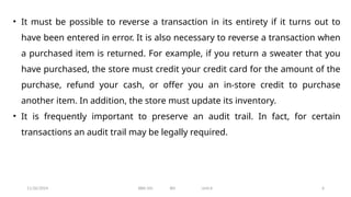 11/26/2024 BBA-5th BIS Unit-6 6
• It must be possible to reverse a transaction in its entirety if it turns out to
have been entered in error. It is also necessary to reverse a transaction when
a purchased item is returned. For example, if you return a sweater that you
have purchased, the store must credit your credit card for the amount of the
purchase, refund your cash, or offer you an in-store credit to purchase
another item. In addition, the store must update its inventory.
• It is frequently important to preserve an audit trail. In fact, for certain
transactions an audit trail may be legally required.
 