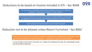 Deductions to be based on Income included in GTI – Sec 80AB
and not the actual income earned or received by the assessee
the income computed as per Income-tax provisions (except Chapter VI-A) shall alone
be regarded as income received by the assessee and which is included in his GTI
For the purpose of calculation of deductions specified in Chapter VI-A under the
heading “C - Deductions in respect of certain incomes”,
Deduction not to be allowed unless Return Furnished – Sec 80AC
Filing of return of income on or before the due date, is mandatory for availing benefit of deductions under
any provision of Chapter VI-A under the heading “C. – Deductions in respect of certain incomes”
In case of failure to file return of income on or before the stipulated due date, the undertakings would
lose the benefit of deduction
 