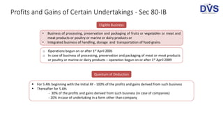Profits and Gains of Certain Undertakings - Sec 80-IB
Eligible Business
• Business of processing, preservation and packaging of fruits or vegetables or meat and
meat products or poultry or marine or dairy products or
• Integrated business of handling, storage and transportation of food-grains
o Operations begun on or after 1st April 2001
o In case of business of processing, preservation and packaging of meat or meat products
or poultry or marine or dairy products – operation begun on or after 1st April 2009
Quantum of Deduction
 For 5 AYs beginning with the Initial AY - 100% of the profits and gains derived from such business
 Thereafter for 5 AYs
- 30% of the profits and gains derived from such business (in case of companies)
- 20% in case of undertaking in a form other than company
 
