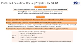 Profits and Gains from Housing Projects – Sec 80-IBA
Eligible Deduction
100% of the profits and gains from the the business of developing and building housing projects
Conditions
Housing Project means a project consisting predominantly of residential units
with such other facilities and amenities as the competent authority may approve
Project is approved by the competent authority after 1st June, 2016 but on or before 31st March, 2020
Project is completed within a period of 5 years from the date of approval by the competent authority
• Where approval is obtained in respect of a project more than once, date of the first obtained approval shall be considered
• Date of completion shall be the date on which certificate of completion as a whole is obtained
Carpet area of the shops and other commercial establishments does not exceed 3% of the aggregate carpet area
Carpet
area
Net usable floor area of an apartment Excluding –
• The area covered by the external walls,
• areas under service shafts
• exclusive balcony or verandah area and
• exclusive open terrace area
However, carpet area includes the area covered by the internal partition walls of the apartment
 