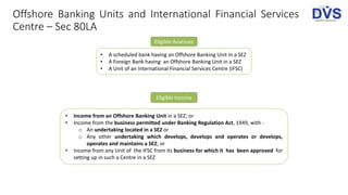 Offshore Banking Units and International Financial Services
Centre – Sec 80LA
Eligible Assessee
• A scheduled bank having an Offshore Banking Unit in a SEZ
• A Foreign Bank having an Offshore Banking Unit in a SEZ
• A Unit of an International Financial Services Centre (IFSC)
Eligible Income
• Income from an Offshore Banking Unit in a SEZ; or
• Income from the business permitted under Banking Regulation Act, 1949, with -
o An undertaking located in a SEZ or
o Any other undertaking which develops, develops and operates or develops,
operates and maintains a SEZ; or
• Income from any Unit of the IFSC from its business for which it has been approved for
setting up in such a Centre in a SEZ
 