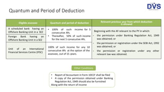 Quantum and Period of Deduction
Eligible assessee Quantum and period of deduction Relevant previous year from which deduction
is allowed
A scheduled bank having an
Offshore Banking Unit in a SEZ
• 100% of such income for 5
consecutive AYs.
• Thereafter, 50% of such income
for the next 5 consecutive AYs.
Beginning with the AY relevant to the PY in which:
• the permission under Banking Regulation Act, 1949
was obtained; or
• the permission or registration under the SEBI Act, 1992
was obtained; or
• the permission or registration under any other
relevant law was obtained.
Foreign Bank having an
Offshore Banking Unit in a SEZ
Unit of an International
Financial Services Centre (IFSC)
100% of such income for any 10
consecutive AYs at the option of the
assessee, out of 15 years.
Other Conditions
• Report of Accountant in Form 10CCF shall be filed
• A copy of the permission obtained under Banking
Regulation Act, 1949 should also be furnished
Along with the return of income
 