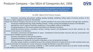 Producer Company – Sec 581A of Companies Act, 1956
A body corporate having objects or activities specified in section 581B of the
Companies Act, 1956 and registered as Producer Company under that Act.
Sec 581B - Objects of the Producer Company
(a) Production, harvesting, procurement, grading, pooling, handling, marketing, selling, export of primary produce of the
Members or import of goods or services for their benefit:
However, the Producer Company may carry on any of the activities specified in this clause either by itself or through other institution;
(b) Processing including preserving, drying, distilling, brewing, vinting, canning and packaging of produce of its Members;
(c) Manufacture, sale or supply of machinery, equipment or consumables mainly to its Members;
(d) Providing education on the mutual assistance principles to its Members and others;
(e) Rendering technical services, consultancy services, training, research and development and all other activities for the
promotion of the interests of its Members;
(f) Generation, transmission and distribution of power, revitalisation of land and water resources, their use, conservation and
communications relatable to primary produce;
(g) Insurance of producers or their primary produce;
(h) Promoting techniques of mutuality and mutual assistance;
(i) Welfare measures or facilities for the benefit of Members as may be decided by the Board;
(j) Any other activity, ancillary or incidental to any of the activities referred to in clauses (a) to (i) or other activities which may
promote the principles of mutuality and mutual assistance amongst the Members in any other manner;
(k) Financing of procurement, processing, marketing or other activities specified in clauses (a) to (j) which include extending
of credit facilities or any other financial services to its Members
 