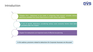 Introduction
“Chapter VI-A - Deductions to be made in computing Total Income” provides various
deductions available from Gross Total Income in order reduce tax liability
A set of specific deductions considering various socio economic factors have been
provided under this chapter
Chapter VI-A deductions are important tools of effective tax planning
In this webinar, provisions related to deductions for Corporate Assessees are discussed
 