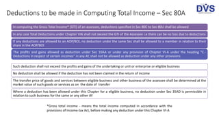 Deductions to be made in Computing Total Income – Sec 80A
In computing the Gross Total Income* [GTI] of an assessee, deductions specified in Sec 80C to Sec 80U shall be allowed
In any case Total Deductions under Chapter VIA shall not exceed the GTI of the Assessee i.e there can be no loss due to deductions
If any deductions are allowed to an AOP/BOI, no deduction under the same Sec shall be allowed to a member in relation to their
share in the AOP/BOI
The profits and gains allowed as deduction under Sec 10AA or under any provision of Chapter VI-A under the heading "C.-
Deductions in respect of certain incomes" in any AY, shall not be allowed as deduction under any other provisions
Such deduction shall not exceed the profits and gains of the undertaking or unit or enterprise or eligible business
No deduction shall be allowed if the deduction has not been claimed in the return of income
The transfer price of goods and services between eligible business and other business of the assessee shall be determined at the
market value of such goods or services as on the date of transfer
Where a deduction has been allowed under this Chapter for a eligible business, no deduction under Sec 35AD is permissible in
relation to such business for the same or any other AY
*Gross total income - means the total income computed in accordance with the
provisions of Income-tax Act, before making any deduction under this Chapter VI-A
 