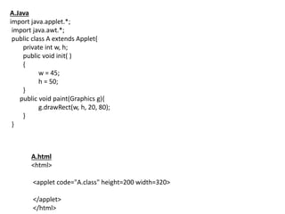 A.Java
import java.applet.*;
import java.awt.*;
public class A extends Applet{
private int w, h;
public void init( )
{
w = 45;
h = 50;
}
public void paint(Graphics g){
g.drawRect(w, h, 20, 80);
}
}
A.html
<html>
<applet code="A.class" height=200 width=320>
</applet>
</html>
 