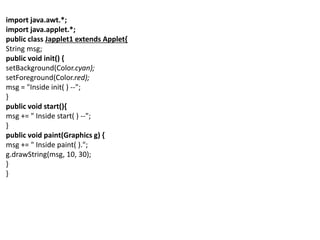 import java.awt.*;
import java.applet.*;
public class Japplet1 extends Applet{
String msg;
public void init() {
setBackground(Color.cyan);
setForeground(Color.red);
msg = "Inside init( ) --";
}
public void start(){
msg += " Inside start( ) --";
}
public void paint(Graphics g) {
msg += " Inside paint( ).";
g.drawString(msg, 10, 30);
}
}
 