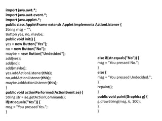 import java.awt.*;
import java.awt.event.*;
import java.applet.*;
public class AppletFrame extends Applet implements ActionListener {
String msg = "";
Button yes, no, maybe;
public void init() {
yes = new Button("Yes");
no = new Button("No");
maybe = new Button("Undecided");
add(yes);
add(no);
add(maybe);
yes.addActionListener(this);
no.addActionListener(this);
maybe.addActionListener(this);
}
public void actionPerformed(ActionEvent ae) {
String str = ae.getActionCommand();
if(str.equals("Yes")) {
msg = "You pressed Yes.";
}
else if(str.equals("No")) {
msg = "You pressed No.";
}
else {
msg = "You pressed Undecided.";
}
repaint();
}
public void paint(Graphics g) {
g.drawString(msg, 6, 100);
}
}
 
