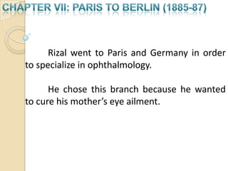 CHAPTER VII: PARIS TO BERLIN (1885-87) 		Rizal went to Paris and Germany in order 	to specialize in ophthalmology. 	He chose this branch because he wanted to cure his mother’s eye ailment.    