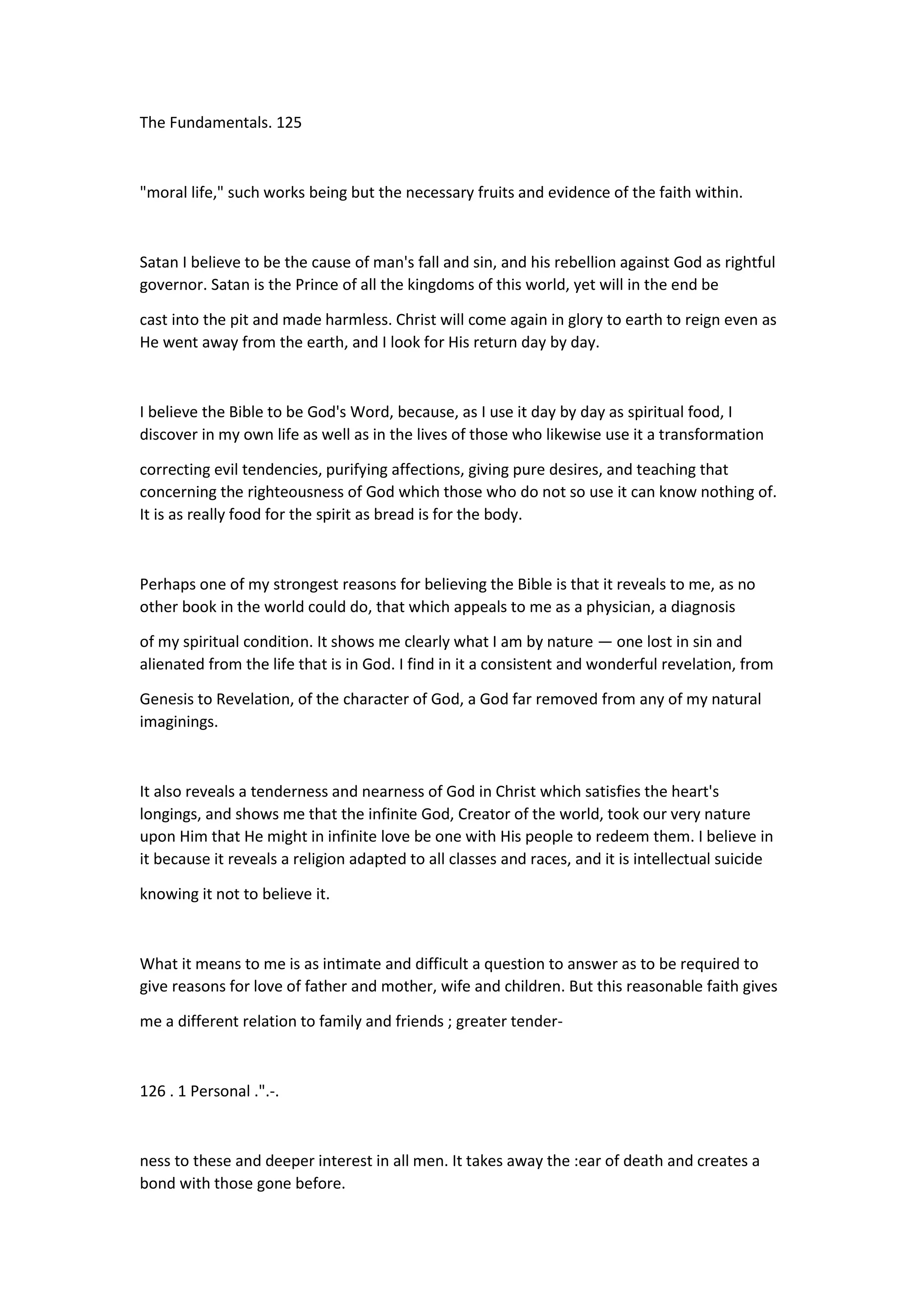 The Fundamentals. 125
"moral life," such works being but the necessary fruits and evidence of the faith within.
Satan I believe to be the cause of man's fall and sin, and his rebellion against God as rightful
governor. Satan is the Prince of all the kingdoms of this world, yet will in the end be
cast into the pit and made harmless. Christ will come again in glory to earth to reign even as
He went away from the earth, and I look for His return day by day.
I believe the Bible to be God's Word, because, as I use it day by day as spiritual food, I
discover in my own life as well as in the lives of those who likewise use it a transformation
correcting evil tendencies, purifying affections, giving pure desires, and teaching that
concerning the righteousness of God which those who do not so use it can know nothing of.
It is as really food for the spirit as bread is for the body.
Perhaps one of my strongest reasons for believing the Bible is that it reveals to me, as no
other book in the world could do, that which appeals to me as a physician, a diagnosis
of my spiritual condition. It shows me clearly what I am by nature — one lost in sin and
alienated from the life that is in God. I find in it a consistent and wonderful revelation, from
Genesis to Revelation, of the character of God, a God far removed from any of my natural
imaginings.
It also reveals a tenderness and nearness of God in Christ which satisfies the heart's
longings, and shows me that the infinite God, Creator of the world, took our very nature
upon Him that He might in infinite love be one with His people to redeem them. I believe in
it because it reveals a religion adapted to all classes and races, and it is intellectual suicide
knowing it not to believe it.
What it means to me is as intimate and difficult a question to answer as to be required to
give reasons for love of father and mother, wife and children. But this reasonable faith gives
me a different relation to family and friends ; greater tender-
126 . 1 Personal .".-.
ness to these and deeper interest in all men. It takes away the :ear of death and creates a
bond with those gone before.
 