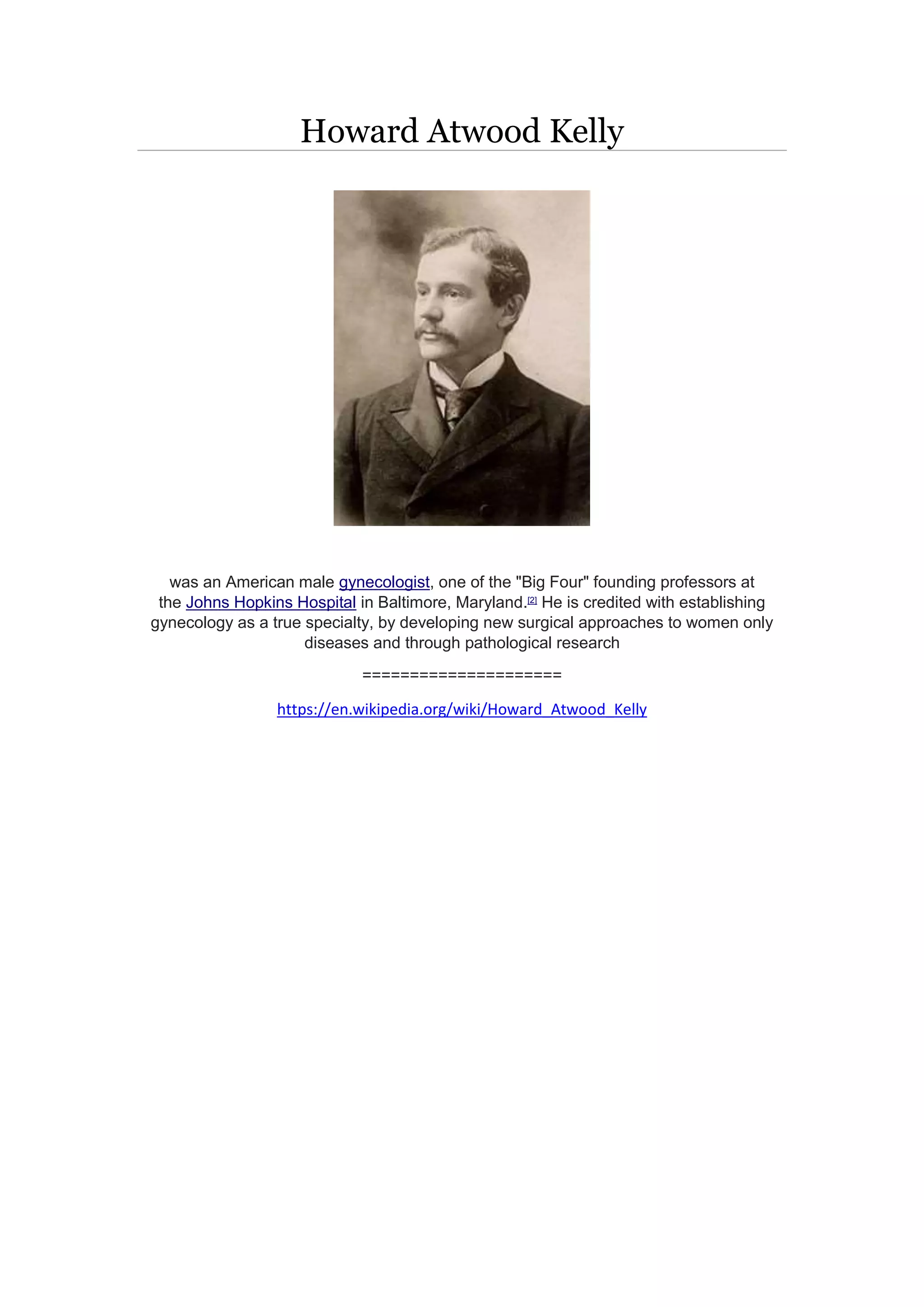 Howard Atwood Kelly
was an American male gynecologist, one of the "Big Four" founding professors at
the Johns Hopkins Hospital in Baltimore, Maryland.[2]
He is credited with establishing
gynecology as a true specialty, by developing new surgical approaches to women only
diseases and through pathological research
=====================
https://en.wikipedia.org/wiki/Howard_Atwood_Kelly
 