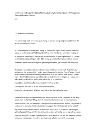 which were made upon the book of Genesis by the higher critics. I could not then gainsay
them, not knowing Hebrew
123
124 A Personal Testimony.
nor archaeology well, and to me, as to many, to pull out one great prop was to make the
whole foundation uncertain.
So I floundered on for some years trying, as some of my higher critical friends are trying
today, to continue to use the Bible as the Word of God and at the same time holding it
of composite authorship, a curious and disastrous piece of mental gymnastics — a bridge
over the chasm separating an older Bible-loving generation from a newer Bible-emanci-
pated race. I saw in the book a great light and glow of heat, yet shivered out in the cold.
One day it occurred to me to see what the book had to say about itself. As a short, but
perhaps not the best method, I took a concordance and looked out "Word," when I found
that the Bible claimed from one end to the other to be the authoritative Word ct God to
man. I then tried the natural plan of taking it as my text-book of religion, as I would use a
text- book in any science, testing it by submitting to its conditions.
I found that Christ Himself invites men (John 7:17) to do this.
I now believe the Bible to be the inspired Word of God,
inspired in a sense utterly different from that of any merely human book.
I believe Jesus Christ to be the Son of God, without human father, conceived by the Holy
Ghost, born of the Virgin Mary. That all men without exception are by nature sinners,
alienated from God, and when thus utterly lost in sin the Son of God Himself came down to
earth, and by shedding His blood upon the cross paid the infinite penalty of the guilt of
the whole world. I believe he who thus receives Jesus Christ as his Saviour is born again
spiritually as definitely as in his first birth, and, so born spiritually, has new privileges, appe-
tites and affections ; that he is one body with Christ the Head and will live with Him forever. I
believe no man can save himself by good works, or what is commonly known as a
 