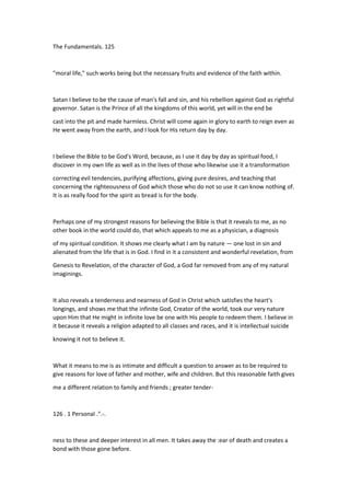 The Fundamentals. 125
"moral life," such works being but the necessary fruits and evidence of the faith within.
Satan I believe to be the cause of man's fall and sin, and his rebellion against God as rightful
governor. Satan is the Prince of all the kingdoms of this world, yet will in the end be
cast into the pit and made harmless. Christ will come again in glory to earth to reign even as
He went away from the earth, and I look for His return day by day.
I believe the Bible to be God's Word, because, as I use it day by day as spiritual food, I
discover in my own life as well as in the lives of those who likewise use it a transformation
correcting evil tendencies, purifying affections, giving pure desires, and teaching that
concerning the righteousness of God which those who do not so use it can know nothing of.
It is as really food for the spirit as bread is for the body.
Perhaps one of my strongest reasons for believing the Bible is that it reveals to me, as no
other book in the world could do, that which appeals to me as a physician, a diagnosis
of my spiritual condition. It shows me clearly what I am by nature — one lost in sin and
alienated from the life that is in God. I find in it a consistent and wonderful revelation, from
Genesis to Revelation, of the character of God, a God far removed from any of my natural
imaginings.
It also reveals a tenderness and nearness of God in Christ which satisfies the heart's
longings, and shows me that the infinite God, Creator of the world, took our very nature
upon Him that He might in infinite love be one with His people to redeem them. I believe in
it because it reveals a religion adapted to all classes and races, and it is intellectual suicide
knowing it not to believe it.
What it means to me is as intimate and difficult a question to answer as to be required to
give reasons for love of father and mother, wife and children. But this reasonable faith gives
me a different relation to family and friends ; greater tender-
126 . 1 Personal .".-.
ness to these and deeper interest in all men. It takes away the :ear of death and creates a
bond with those gone before.
 