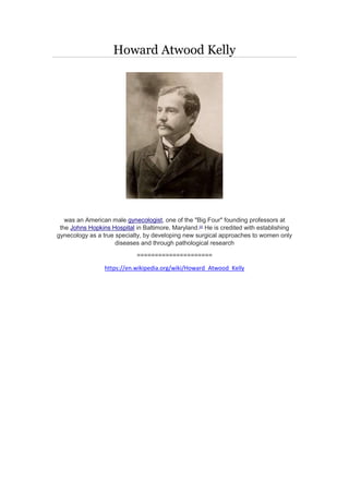 Howard Atwood Kelly
was an American male gynecologist, one of the "Big Four" founding professors at
the Johns Hopkins Hospital in Baltimore, Maryland.[2]
He is credited with establishing
gynecology as a true specialty, by developing new surgical approaches to women only
diseases and through pathological research
=====================
https://en.wikipedia.org/wiki/Howard_Atwood_Kelly
 