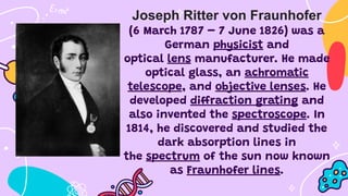 Joseph Ritter von Fraunhofer
(6 March 1787 – 7 June 1826) was a
German physicist and
optical lens manufacturer. He made
optical glass, an achromatic
telescope, and objective lenses. He
developed diffraction grating and
also invented the spectroscope. In
1814, he discovered and studied the
dark absorption lines in
the spectrum of the sun now known
as Fraunhofer lines.
 