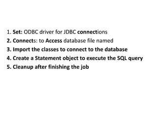 1. Set: ODBC driver for JDBC connections
2. Connects: to Access database file named
3. Import the classes to connect to the database
4. Create a Statement object to execute the SQL query
5. Cleanup after finishing the job
 