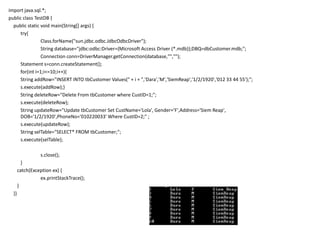 import java.sql.*;
public class TestDB {
public static void main(String[] args) {
try{
Class.forName("sun.jdbc.odbc.JdbcOdbcDriver");
String database="jdbc:odbc:Driver={Microsoft Access Driver (*.mdb)};DBQ=dbCustomer.mdb;";
Connection conn=DriverManager.getConnection(database,"","");
Statement s=conn.createStatement();
for(int i=1;i<=10;i++){
String addRow="INSERT INTO tbCustomer Values(" + i + ",'Dara','M','SiemReap','1/2/1920','012 33 44 55');";
s.execute(addRow);}
String deleteRow="Delete From tbCustomer where CustID=1;";
s.execute(deleteRow);
String updateRow="Update tbCustomer Set CustName='Lola', Gender='F',Address='Siem Reap',
DOB='1/2/1920',PhoneNo='010220033' Where CustID=2;" ;
s.execute(updateRow);
String selTable="SELECT* FROM tbCustomer;";
s.execute(selTable);
s.close();
}
catch(Exception ex) {
ex.printStackTrace();
}
}}
 