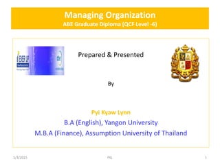 Managing Organization
ABE Graduate Diploma (QCF Level -6)
Prepared & Presented
By
Pyi Kyaw Lynn
B.A (English), Yangon University
M.B.A (Finance), Assumption University of Thailand
1/3/2015 1PKL
 