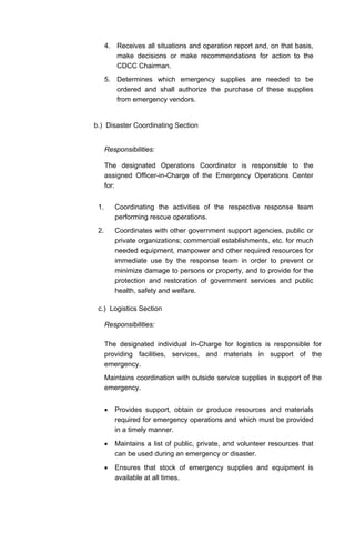 4. Receives all situations and operation report and, on that basis,
make decisions or make recommendations for action to the
CDCC Chairman.
5. Determines which emergency supplies are needed to be
ordered and shall authorize the purchase of these supplies
from emergency vendors.
b.) Disaster Coordinating Section
Responsibilities:
The designated Operations Coordinator is responsible to the
assigned Officer-in-Charge of the Emergency Operations Center
for:
1. Coordinating the activities of the respective response team
performing rescue operations.
2. Coordinates with other government support agencies, public or
private organizations; commercial establishments, etc. for much
needed equipment, manpower and other required resources for
immediate use by the response team in order to prevent or
minimize damage to persons or property, and to provide for the
protection and restoration of government services and public
health, safety and welfare.
c.) Logistics Section
Responsibilities:
The designated individual In-Charge for logistics is responsible for
providing facilities, services, and materials in support of the
emergency.
Maintains coordination with outside service supplies in support of the
emergency.
• Provides support, obtain or produce resources and materials
required for emergency operations and which must be provided
in a timely manner.
• Maintains a list of public, private, and volunteer resources that
can be used during an emergency or disaster.
• Ensures that stock of emergency supplies and equipment is
available at all times.
 