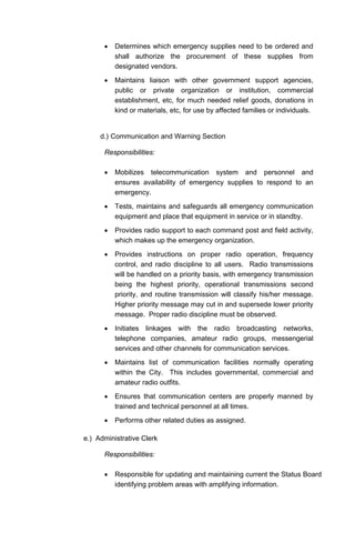 • Determines which emergency supplies need to be ordered and
shall authorize the procurement of these supplies from
designated vendors.
• Maintains liaison with other government support agencies,
public or private organization or institution, commercial
establishment, etc, for much needed relief goods, donations in
kind or materials, etc, for use by affected families or individuals.
d.) Communication and Warning Section
Responsibilities:
• Mobilizes telecommunication system and personnel and
ensures availability of emergency supplies to respond to an
emergency.
• Tests, maintains and safeguards all emergency communication
equipment and place that equipment in service or in standby.
• Provides radio support to each command post and field activity,
which makes up the emergency organization.
• Provides instructions on proper radio operation, frequency
control, and radio discipline to all users. Radio transmissions
will be handled on a priority basis, with emergency transmission
being the highest priority, operational transmissions second
priority, and routine transmission will classify his/her message.
Higher priority message may cut in and supersede lower priority
message. Proper radio discipline must be observed.
• Initiates linkages with the radio broadcasting networks,
telephone companies, amateur radio groups, messengerial
services and other channels for communication services.
• Maintains list of communication facilities normally operating
within the City. This includes governmental, commercial and
amateur radio outfits.
• Ensures that communication centers are properly manned by
trained and technical personnel at all times.
• Performs other related duties as assigned.
e.) Administrative Clerk
Responsibilities:
• Responsible for updating and maintaining current the Status Board
identifying problem areas with amplifying information.
 