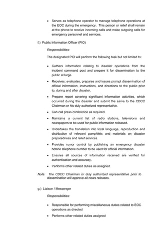 • Serves as telephone operator to manage telephone operations at
the EOC during the emergency. This person or relief shall remain
at the phone to receive incoming calls and make outgoing calls for
emergency personnel and services.
f.) Public Information Officer (PIO)
Responsibilities:
The designated PIO will perform the following task but not limited to:
• Gathers information relating to disaster operations from the
incident command post and prepare it for dissemination to the
public at large.
• Receives, evaluates, prepares and issues prompt dissemination of
official information, instructions, and directions to the public prior
to, during and after disaster.
• Prepare report covering significant information activities, which
occurred during the disaster and submit the same to the CDCC
Chairman or his duly authorized representative.
• Can call press conference as required.
• Maintains a current list of radio stations, televisions and
newspapers to be used for public information released.
• Undertakes the translation into local language, reproduction and
distribution of relevant pamphlets and materials on disaster
preparedness and relief services.
• Provides rumor control by publishing an emergency disaster
hotline telephone number to be used for official information.
• Ensures all sources of information received are verified for
authentication and accuracy.
• Performs other related duties as assigned.
Note: The CDCC Chairman or duly authorized representative prior to
dissemination will approve all news releases.
g.) Liaison / Messenger
Responsibilities:
• Responsible for performing miscellaneous duties related to EOC
operations as directed
• Performs other related duties assigned
 