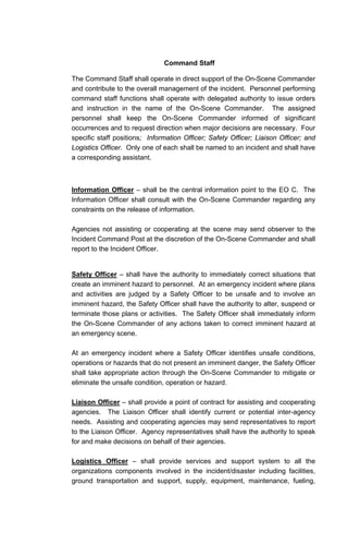 Command Staff
The Command Staff shall operate in direct support of the On-Scene Commander
and contribute to the overall management of the incident. Personnel performing
command staff functions shall operate with delegated authority to issue orders
and instruction in the name of the On-Scene Commander. The assigned
personnel shall keep the On-Scene Commander informed of significant
occurrences and to request direction when major decisions are necessary. Four
specific staff positions; Information Officer; Safety Officer; Liaison Officer; and
Logistics Officer. Only one of each shall be named to an incident and shall have
a corresponding assistant.
Information Officer – shall be the central information point to the EO C. The
Information Officer shall consult with the On-Scene Commander regarding any
constraints on the release of information.
Agencies not assisting or cooperating at the scene may send observer to the
Incident Command Post at the discretion of the On-Scene Commander and shall
report to the Incident Officer.
Safety Officer – shall have the authority to immediately correct situations that
create an imminent hazard to personnel. At an emergency incident where plans
and activities are judged by a Safety Officer to be unsafe and to involve an
imminent hazard, the Safety Officer shall have the authority to alter, suspend or
terminate those plans or activities. The Safety Officer shall immediately inform
the On-Scene Commander of any actions taken to correct imminent hazard at
an emergency scene.
At an emergency incident where a Safety Officer identifies unsafe conditions,
operations or hazards that do not present an imminent danger, the Safety Officer
shall take appropriate action through the On-Scene Commander to mitigate or
eliminate the unsafe condition, operation or hazard.
Liaison Officer – shall provide a point of contract for assisting and cooperating
agencies. The Liaison Officer shall identify current or potential inter-agency
needs. Assisting and cooperating agencies may send representatives to report
to the Liaison Officer. Agency representatives shall have the authority to speak
for and make decisions on behalf of their agencies.
Logistics Officer – shall provide services and support system to all the
organizations components involved in the incident/disaster including facilities,
ground transportation and support, supply, equipment, maintenance, fueling,
 