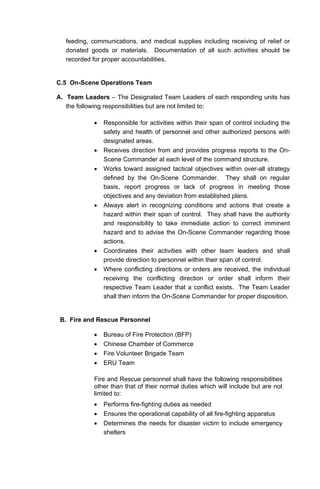 feeding, communications, and medical supplies including receiving of relief or
donated goods or materials. Documentation of all such activities should be
recorded for proper accountabilities.
C.5 On-Scene Operations Team
A. Team Leaders – The Designated Team Leaders of each responding units has
the following responsibilities but are not limited to:
• Responsible for activities within their span of control including the
safety and health of personnel and other authorized persons with
designated areas.
• Receives direction from and provides progress reports to the On-
Scene Commander at each level of the command structure.
• Works toward assigned tactical objectives within over-all strategy
defined by the On-Scene Commander. They shall on regular
basis, report progress or lack of progress in meeting those
objectives and any deviation from established plans.
• Always alert in recognizing conditions and actions that create a
hazard within their span of control. They shall have the authority
and responsibility to take immediate action to correct imminent
hazard and to advise the On-Scene Commander regarding those
actions.
• Coordinates their activities with other team leaders and shall
provide direction to personnel within their span of control.
• Where conflicting directions or orders are received, the individual
receiving the conflicting direction or order shall inform their
respective Team Leader that a conflict exists. The Team Leader
shall then inform the On-Scene Commander for proper disposition.
B. Fire and Rescue Personnel
• Bureau of Fire Protection (BFP)
• Chinese Chamber of Commerce
• Fire Volunteer Brigade Team
• ERU Team
Fire and Rescue personnel shall have the following responsibilities
other than that of their normal duties which will include but are not
limited to:
• Performs fire-fighting duties as needed
• Ensures the operational capability of all fire-fighting apparatus
• Determines the needs for disaster victim to include emergency
shelters
 