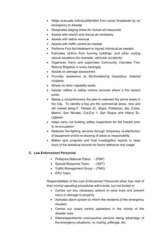 • Helps evacuate individual/families from areas threatened by an
emergency or disaster
• Designates staging areas for mutual aid resources
• Assists with search and rescue as necessary
• Assists with debris removal
• Assists with traffic control as needed
• Performs First Aid treatment to injured individual as needed
• Extricates victims from burning buildings, and other routing
rescue situations (for example, vehicular accidents)
• Organizes, trains and supervises Community Volunteer Fire-
Rescue Brigades in every barangay
• Assists on damage assessment
• Provides assistance to life-threatening hazardous material
incidents
• Where no other capability exists
• Assists utilities to safety restore services where a fire hazard
exists
• Makes a comprehensive fire plan to selected fire prone areas in
the City. To identify a few are the commercial areas, new and
old market along F. Tañedo St., Brgys. Poblacion; Sto. Cristo;
Mabini; San Nicolas; Cut-Cut 1; San Roque and Hilario St.,
Ligtasan
• Helps carry out building safety inspections for fire hazard prior
to re-occupation
• Restores fire-fighting services through temporary re-distribution
of equipment and/or re-drawing of areas or responsibility
• Makes spot progress and final investigation reports to keep
track of the statistical records for future reference and usage
C. Law Enforcement Personnel
• Philippine National Police - (PNP)
• Special Response Team - (SRT)
• Traffic Management Group - (TMG)
• ERU Team
Responsibilities of the Law Enforcement Personnel other than that of
their normal operating procedures will include, but not limited to:
• Carries out any necessary actions to save lives and prevent
injury or damage to property
• Activates alarm system to inform the residents of the emergency
situation
• Carries out crowd control operations in the vicinity of the
disaster area
• Deters/apprehends unscrupulous persons taking advantage of
the emergency situations; i.e. looting, pilferage, etc.
 