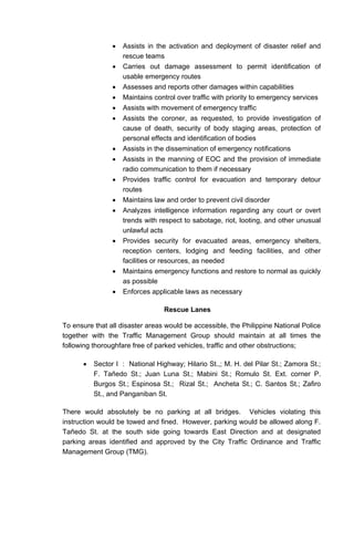 • Assists in the activation and deployment of disaster relief and
rescue teams
• Carries out damage assessment to permit identification of
usable emergency routes
• Assesses and reports other damages within capabilities
• Maintains control over traffic with priority to emergency services
• Assists with movement of emergency traffic
• Assists the coroner, as requested, to provide investigation of
cause of death, security of body staging areas, protection of
personal effects and identification of bodies
• Assists in the dissemination of emergency notifications
• Assists in the manning of EOC and the provision of immediate
radio communication to them if necessary
• Provides traffic control for evacuation and temporary detour
routes
• Maintains law and order to prevent civil disorder
• Analyzes intelligence information regarding any court or overt
trends with respect to sabotage, riot, looting, and other unusual
unlawful acts
• Provides security for evacuated areas, emergency shelters,
reception centers, lodging and feeding facilities, and other
facilities or resources, as needed
• Maintains emergency functions and restore to normal as quickly
as possible
• Enforces applicable laws as necessary
Rescue Lanes
To ensure that all disaster areas would be accessible, the Philippine National Police
together with the Traffic Management Group should maintain at all times the
following thoroughfare free of parked vehicles, traffic and other obstructions;
• Sector I : National Highway; Hilario St.,; M. H. del Pilar St.; Zamora St.;
F. Tañedo St.; Juan Luna St.; Mabini St.; Romulo St. Ext. corner P.
Burgos St.; Espinosa St.; Rizal St.; Ancheta St.; C. Santos St.; Zafiro
St., and Panganiban St.
There would absolutely be no parking at all bridges. Vehicles violating this
instruction would be towed and fined. However, parking would be allowed along F.
Tañedo St. at the south side going towards East Direction and at designated
parking areas identified and approved by the City Traffic Ordinance and Traffic
Management Group (TMG).
 