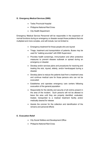 D. Emergency Medical Services (EMS)
• Tarlac Provincial Hospital
• Philippine National Red Cross
• City Health Department
Emergency Medical Service Personnel will be responsible in the expansion of
normal functions during an emergency or disaster except those problems that are
multiplied and more complex, and will include, but not limited to:
• Emergency treatment for those people who are injured
• Triage, treatment and transportation of patients. Buses may be
used for “walking wounded” with EMS Supervision
• Provides health screenings, immunization and other protective
measures to prevent disease outbreak or spread during an
emergency or disaster
• Develop and/or services plans and procedures for receiving and
treating the sick, injured, elderly, and/or handicapped during a
disaster
• Develop plans to reduce the patients load from a treatment area
and continue medical care for those persons who can not be
evacuated
• Establishes and operates emergency care centers following
evacuation of the general population
• Responsible for the identity and security of all victims present in
the area of the incident. Such persons will not be allowed to
leave the area until they are properly identified, evaluated,
treated, transported to a medical treatment facility and/or
medically cleared for release
• Assists the coroner for the collection and identification of the
remains and personal effects
E. Evacuation Relief
• City Social Welfare and Development Office
• Philippine National Red Cross
 