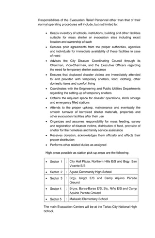 Responsibilities of the Evacuation Relief Personnel other than that of their
normal operating procedures will include, but not limited to:
• Keeps inventory of schools, institutions, building and other facilities
suitable for mass shelter or evacuation sites including exact
location and ownership of such
• Secures prior agreements from the proper authorities, agencies
and individuals for immediate availability of these facilities in case
of need
• Advises the City Disaster Coordinating Council through its
Chairman, Vice-Chairman, and the Executive Officers regarding
the need for temporary shelter assistance
• Ensures that displaced disaster victims are immediately attended
to and provided with temporary shelters, food, clothing, other
domestic items and comfort living
• Coordinates with the Engineering and Public Utilities Departments
regarding the setting-up of temporary shelters
• Obtains the required space for disaster operations, stock storage
and emergency filled stations
• Attends to the proper upkeep, maintenance and eventually the
smooth turnover of borrowed shelter materials, properties and
other evacuation facilities after their use
• Organizes and assumes responsibility for mass feeding, survey
and registration of disaster victims, distribution of food, provision of
shelter for the homeless and family service assistance
• Receives donation, acknowledges them officially and effects their
proper distribution
• Performs other related duties as assigned
High areas possible as station pick-up areas are the following:
• Sector 1 : City Hall Plaza, Northern Hills E/S and Brgy. San
Vicente E/S
• Sector 2 : Aguso Community High School
• Sector 3 : Brgy. Ungot E/S and Camp Aquino Parade
Ground
• Sector 4 : Brgys. Baras-Baras E/S, Sto. Niño E/S and Camp
Aquino Parade Ground
• Sector 5 : Maliwalo Elementary School
The main Evacuation Centers will be at the Tarlac City National High
School.
 