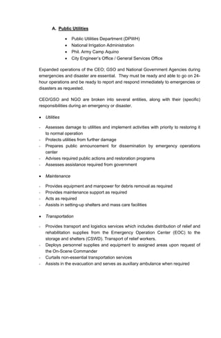 A. Public Utilities
• Public Utilities Department (DPWH)
• National Irrigation Administration
• Phil. Army Camp Aquino
• City Engineer’s Office / General Services Office
Expanded operations of the CEO; GSO and National Government Agencies during
emergencies and disaster are essential. They must be ready and able to go on 24-
hour operations and be ready to report and respond immediately to emergencies or
disasters as requested.
CEO/GSO and NGO are broken into several entities, along with their (specific)
responsibilities during an emergency or disaster.
• Utilities
- Assesses damage to utilities and implement activities with priority to restoring it
to normal operation
- Protects utilities from further damage
- Prepares public announcement for dissemination by emergency operations
center
- Advises required public actions and restoration programs
- Assesses assistance required from government
• Maintenance
- Provides equipment and manpower for debris removal as required
- Provides maintenance support as required
- Acts as required
- Assists in setting-up shelters and mass care facilities
• Transportation
- Provides transport and logistics services which includes distribution of relief and
rehabilitation supplies from the Emergency Operation Center (EOC) to the
storage and shelters (CSWD). Transport of relief workers.
- Deploys personnel supplies and equipment to assigned areas upon request of
the On-Scene Commander
- Curtails non-essential transportation services
- Assists in the evacuation and serves as auxiliary ambulance when required
 
