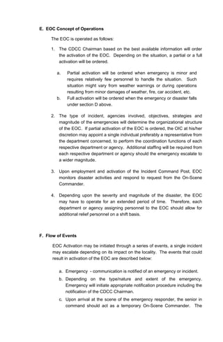 E. EOC Concept of Operations
The EOC is operated as follows:
1. The CDCC Chairman based on the best available information will order
the activation of the EOC. Depending on the situation, a partial or a full
activation will be ordered.
a. Partial activation will be ordered when emergency is minor and
requires relatively few personnel to handle the situation. Such
situation might vary from weather warnings or during operations
resulting from minor damages of weather, fire, car accident, etc.
b. Full activation will be ordered when the emergency or disaster falls
under section D above.
2. The type of incident, agencies involved, objectives, strategies and
magnitude of the emergencies will determine the organizational structure
of the EOC. If partial activation of the EOC is ordered, the OIC at his/her
discretion may appoint a single individual preferably a representative from
the department concerned, to perform the coordination functions of each
respective department or agency. Additional staffing will be required from
each respective department or agency should the emergency escalate to
a wider magnitude.
3. Upon employment and activation of the Incident Command Post, EOC
monitors disaster activities and respond to request from the On-Scene
Commander.
4. Depending upon the severity and magnitude of the disaster, the EOC
may have to operate for an extended period of time. Therefore, each
department or agency assigning personnel to the EOC should allow for
additional relief personnel on a shift basis.
F. Flow of Events
EOC Activation may be initiated through a series of events, a single incident
may escalate depending on its impact on the locality. The events that could
result in activation of the EOC are described below:
a. Emergency - communication is notified of an emergency or incident.
b. Depending on the type/nature and extent of the emergency.
Emergency will initiate appropriate notification procedure including the
notification of the CDCC Chairman.
c. Upon arrival at the scene of the emergency responder, the senior in
command should act as a temporary On-Scene Commander. The
 