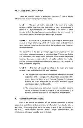 VIII. STAGES OF PLAN ACTIVATION
There are different levels of emergency condition(s), which warrant
different levels of response to implement said plans.
Level I - The plan will not be activated in the event of a regular
emergency which may require the deployment of one or a combination of
response of Law Enforcement, Fire, Ambulance, Public Works, or others
in order to limit damage to persons, properties on the environment. In
such cases, normal Departmental procedure will be applied.
Level II - The plan or part of the plan may be activated in an event of an
unusual or major emergency, which will require action and coordination
beyond normal procedure, in order to limit damage to persons, properties
or the environment.
The capabilities of the local government agencies are not exceeded but
the incident requires assistance of more than Law Enforcement, Police,
Fire, Ambulance, and Public Works personnel. Such incident may involve
flooding, dangerous goods, extensive oil spills, multiple fire, multiple
injuries, extensive displacement of residents, evacuation of the public, or
other of the same magnitude.
Level III - The plan will be put into effect in the event of a major
emergency with any or all of the following conditions:
a. The emergency condition has exceeded the emergency response
capabilities of the local government agencies, assistance will be
sought from the Regional and National Disaster Coordinating
Council, the public and private organizations, and other support
agencies as required and available.
b. The emergency is long lasting, has traumatic impact on residents
or has widespread damage to property, to the environment, or to
the local economy as a result of natural or man-made hazards.
IX. COMMUNICATIONS NETWORK
One of the critical requirements for an efficient movement of rescue
responders, assimilation and dissemination of information from disaster sites to
Authorities / Agencies involved and to the public at large, is the consolidation of
the CDCC communication network. Without proper communication, the
effectiveness of the plan would be severely limited.
 