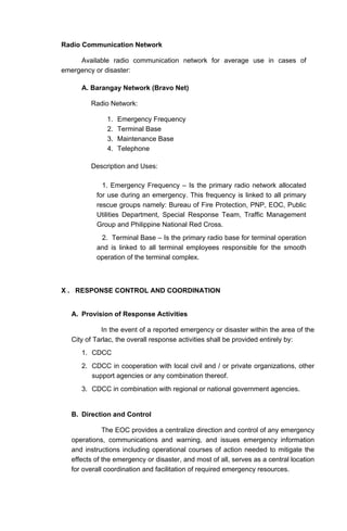 Radio Communication Network
Available radio communication network for average use in cases of
emergency or disaster:
A. Barangay Network (Bravo Net)
Radio Network:
1. Emergency Frequency
2. Terminal Base
3. Maintenance Base
4. Telephone
Description and Uses:
1. Emergency Frequency – Is the primary radio network allocated
for use during an emergency. This frequency is linked to all primary
rescue groups namely: Bureau of Fire Protection, PNP, EOC, Public
Utilities Department, Special Response Team, Traffic Management
Group and Philippine National Red Cross.
2. Terminal Base – Is the primary radio base for terminal operation
and is linked to all terminal employees responsible for the smooth
operation of the terminal complex.
X . RESPONSE CONTROL AND COORDINATION
A. Provision of Response Activities
In the event of a reported emergency or disaster within the area of the
City of Tarlac, the overall response activities shall be provided entirely by:
1. CDCC
2. CDCC in cooperation with local civil and / or private organizations, other
support agencies or any combination thereof.
3. CDCC in combination with regional or national government agencies.
B. Direction and Control
The EOC provides a centralize direction and control of any emergency
operations, communications and warning, and issues emergency information
and instructions including operational courses of action needed to mitigate the
effects of the emergency or disaster, and most of all, serves as a central location
for overall coordination and facilitation of required emergency resources.
 